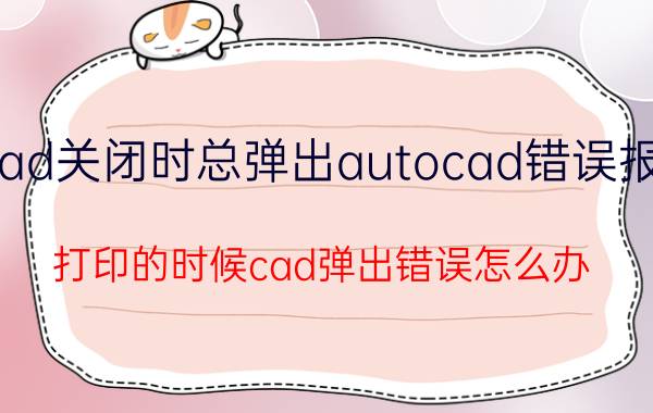 cad关闭时总弹出autocad错误报告 打印的时候cad弹出错误怎么办？